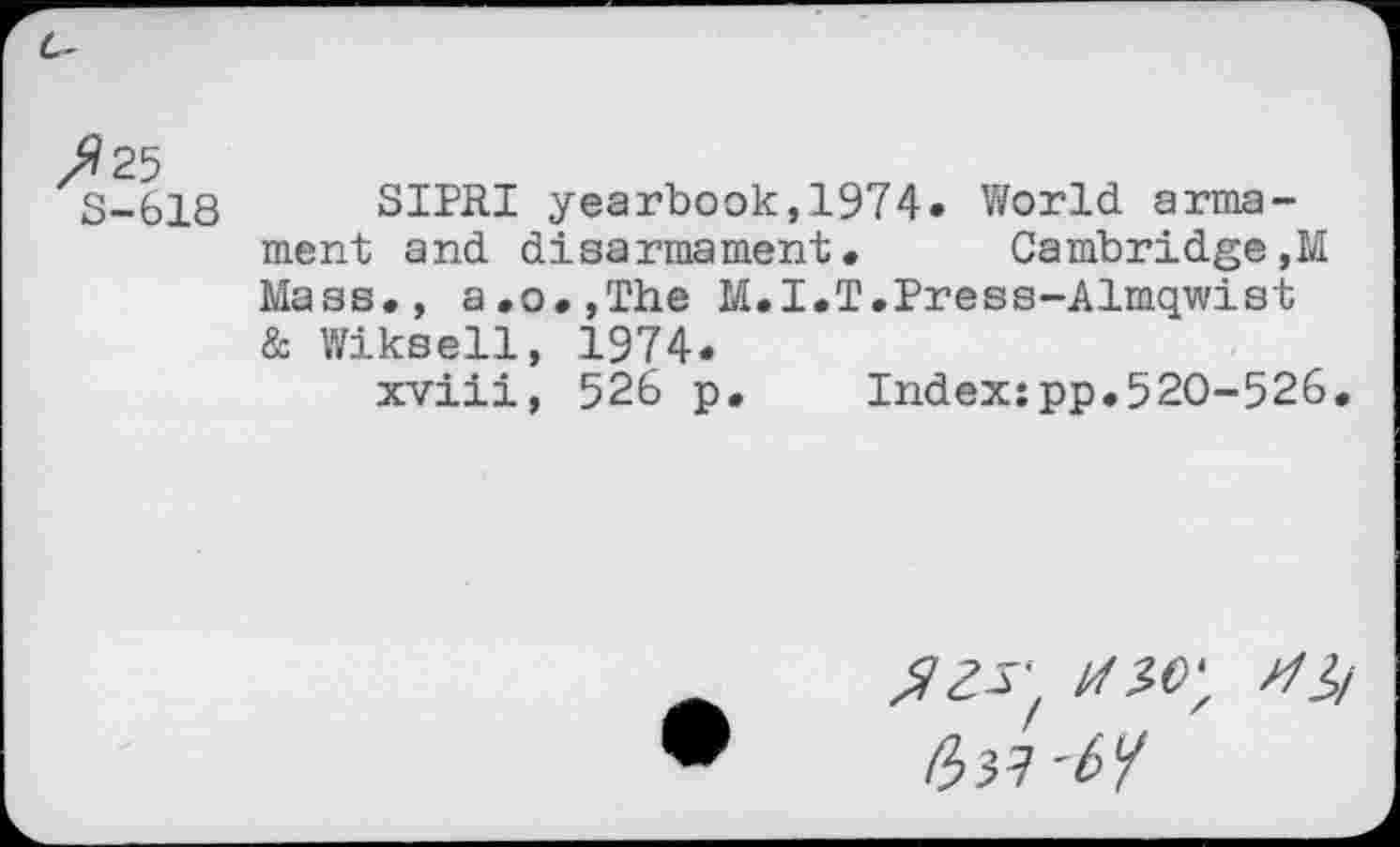 ﻿/?25
S-618 SIPRI yearbook,1974. World armament and disarmament. Cambridge,M Mass., a.o.,The M.I.T.Press-Almqwist & Wiksell, 1974.
xviii, 526 p. Index:pp.520-526